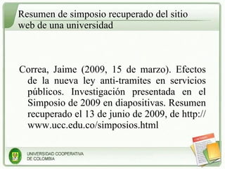 Resumen de simposio recuperado del sitio web de una universidad Correa, Jaime (2009, 15 de marzo). Efectos de la nueva ley anti-tramites en servicios públicos. Investigación presentada en el Simposio de 2009 en diapositivas. Resumen recuperado el 13 de junio de 2009, de http://www.ucc.edu.co/simposios.html 