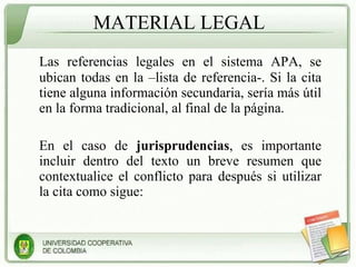 MATERIAL LEGAL Las referencias legales en el sistema APA, se ubican todas en la –lista de referencia-. Si la cita tiene alguna información secundaria, sería más útil en la forma tradicional, al final de la página. En el caso de  jurisprudencias , es importante incluir dentro del texto un breve resumen que contextualice el conflicto para después si utilizar la cita como sigue: 
