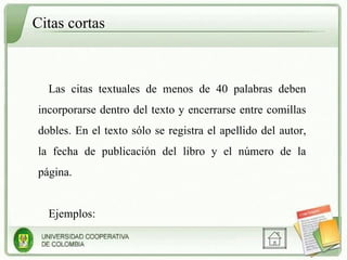 Citas cortas  Las citas textuales de menos de 40 palabras deben incorporarse dentro del texto y encerrarse entre comillas dobles. En el texto sólo se registra el apellido del autor, la fecha de publicación del libro y el número de la página.  Ejemplos: 