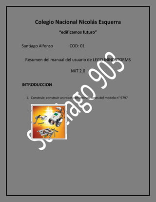 Colegio Nacional Nicolás Esquerra
“edificamos futuro”
Santiago Alfonso COD: 01
Resumen del manual del usuario de LEGO MINDSTORMS
NXT 2.0
INTRODUCCION
1. Construir: construir un robot con instrucciones del modelo n° 9797
 