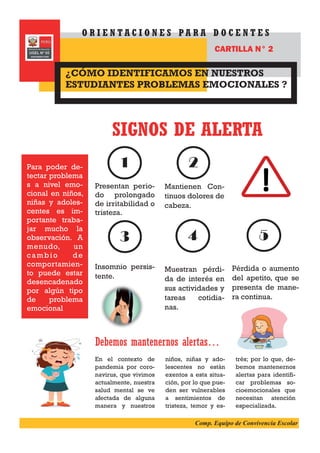 Presentan perio-
do prolongado
de irritabilidad o
tristeza.
Insomnio persis-
tente.
Mantienen Con-
tinuos dolores de
cabeza.
Muestran pérdi-
da de interés en
sus actividades y
tareas cotidia-
nas.
SIGNOS DE ALERTA
Debemos mantenernos alertas…
En el contexto de
pandemia por coro-
navirus, que vivimos
actualmente, nuestra
salud mental se ve
afectada de alguna
manera y nuestros
niños, niñas y ado-
lescentes no están
exentos a esta situa-
ción, por lo que pue-
den ser vulnerables
a sentimientos de
tristeza, temor y es-
trés; por lo que, de-
bemos mantenernos
alertas para identifi-
car problemas so-
cioemocionales que
necesitan atención
especializada.
¿CÓMO IDENTIFICAMOS EN NUESTROS
ESTUDIANTES PROBLEMAS EMOCIONALES ?
O R I E N T A C I O N E S P A R A D O C E N T E S
CARTILLA N° 2
1 2
3 4 5
Pérdida o aumento
del apetito, que se
presenta de mane-
ra continua.
Para poder de-
tectar problema
s a nivel emo-
cional en niños,
niñas y adoles-
centes es im-
portante traba-
jar mucho la
observación. A
menudo, un
cambio de
comportamien-
to puede estar
desencadenado
por algún tipo
de problema
emocional
Comp. Equipo de Convivencia Escolar
 
