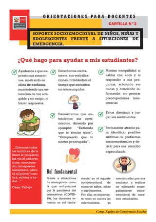Ayudemos a que ex-
presen sus emocio-
nes, mostrando un
clima de confianza,
manteniendo una en-
tonación de voz ami-
gable y sin exigir, ni
forzar respuestas.
Mostrar tranquilidad al
hablar con ellos y al
responder a sus pre-
guntas, aclarando sus
dudas y brindando in-
formación sin generar
preocupaciones inne-
cesarias
Evitar disminuir y juz-
gar sus sentimientos.
Permanecer atentos pa-
ra identificar posibles
síntomas de problemas
socioemocionales y de-
rivar para una atención
especializada.
¿Qué hago para ayudar a mis estudiantes?
Rol fundamental
Frente a situaciones
de emergencia como
la que enfrentamos
por la pandemia del
coronavirus (COVID-
19), los docentes te-
nemos un rol funda-
mental en el soporte
socioemocional de
nuestros niños, niñas
y adolescentes.
Por ello, es importan-
te tener en cuenta las
orientaciones, ya
mencionadas que nos
ayudarán a realizar
un adecuado acom-
pañamiento socio-
emocional de nues-
tros estudiantes.
…Entonces todos
los hombres de la
tierra le rodearon;
les vio el cadáver
triste, emociona-
do; incorporóse
lentamente, abra-
zó al primer hom-
bre; echóse a an-
dar...”
César Vallejo
SOPORTE SOCIOEMOCIONAL DE NIÑOS, NIÑAS Y
ADOLESCENTES FRENTE A SITUACIONES DE
EMERGENCIA.
O R I E N T A C I O N E S P A R A D O C E N T E S
CARTILLA N°3
Escuchemos atenta-
mente, sus verbaliza-
ciones, brindándole el
tiempo que necesiten
sin interrumpirlos.
Demostremos que en-
tendemos sus senti-
mientos, diciendo por
ejemplo: “Entiendo
que te sientas triste”,
“Comprendo que te
sientes preocupado”.
Comp. Equipo de Convivencia Escolar
 