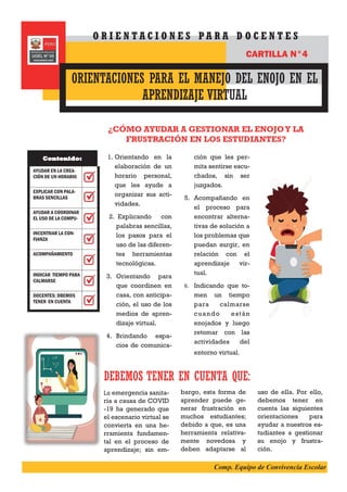 1. Orientando en la
elaboración de un
horario personal,
que les ayude a
organizar sus acti-
vidades.
2. Explicando con
palabras sencillas,
los pasos para el
uso de las diferen-
tes herramientas
tecnológicas.
3. Orientando para
que coordinen en
casa, con anticipa-
ción, el uso de los
medios de apren-
dizaje virtual.
4. Brindando espa-
cios de comunica-
ción que les per-
mita sentirse escu-
chados, sin ser
juzgados.
5. Acompañando en
el proceso para
encontrar alterna-
tivas de solución a
los problemas que
puedan surgir, en
relación con el
aprendizaje vir-
tual.
6. Indicando que to-
men un tiempo
para calmarse
cuando están
enojados y luego
retomar con las
actividades del
entorno virtual.
¿CÓMO AYUDAR A GESTIONAR EL ENOJOY LA
FRUSTRACIÓN EN LOS ESTUDIANTES?
DEBEMOS TENER EN CUENTA QUE:
La emergencia sanita-
ria a causa de COVID
-19 ha generado que
el escenario virtual se
convierta en una he-
rramienta fundamen-
tal en el proceso de
aprendizaje; sin em-
bargo, esta forma de
aprender puede ge-
nerar frustración en
muchos estudiantes;
debido a que, es una
herramienta relativa-
mente novedosa y
deben adaptarse al
uso de ella. Por ello,
debemos tener en
cuenta las siguientes
orientaciones para
ayudar a nuestros es-
tudiantes a gestionar
su enojo y frustra-
ción.
ORIENTACIONES PARA EL MANEJO DEL ENOJO EN EL
APRENDIZAJE VIRTUAL
O R I E N T A C I O N E S P A R A D O C E N T E S
CARTILLA N°4
AYUDAR EN LA CREA-
CIÓN DE UN HORARIO
EXPLICAR CON PALA-
BRAS SENCILLAS
AYUDAR A COORDINAR
EL USO DE LA COMPU-
INCENTIVAR LA CON-
FIANZA
ACOMPAÑAMIENTO
INDICAR TIEMPO PARA
CALMARSE
DOCENTES: DBEMOS
TENER EN CUENTA
Contenido:
Comp. Equipo de Convivencia Escolar
 
