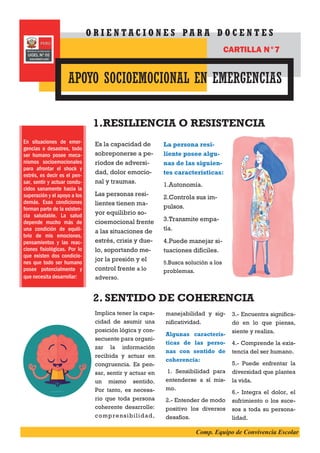Es la capacidad de
sobreponerse a pe-
ríodos de adversi-
dad, dolor emocio-
nal y traumas.
Las personas resi-
lientes tienen ma-
yor equilibrio so-
cioemocional frente
a las situaciones de
estrés, crisis y due-
lo, soportando me-
jor la presión y el
control frente a lo
adverso.
La persona resi-
liente posee algu-
nas de las siguien-
tes características:
1.Autonomía.
2.Controla sus im-
pulsos.
3.Transmite empa-
tía.
4.Puede manejar si-
tuaciones difíciles.
5.Busca solución a los
problemas.
1.RESILIENCIA O RESISTENCIA
2. SENTIDO DE COHERENCIA
Implica tener la capa-
cidad de asumir una
posición lógica y con-
secuente para organi-
zar la información
recibida y actuar en
congruencia. Es pen-
sar, sentir y actuar en
un mismo sentido.
Por tanto, es necesa-
rio que toda persona
coherente desarrolle:
comprensibilidad,
manejabilidad y sig-
nificatividad.
Algunas caracterís-
ticas de las perso-
nas con sentido de
coherencia:
1. Sensibilidad para
entenderse a sí mis-
mo.
2.- Entender de modo
positivo los diversos
desafíos.
3.- Encuentra significa-
do en lo que piensa,
siente y realiza.
4.- Comprende la exis-
tencia del ser humano.
5.- Puede enfrentar la
diversidad que plantea
la vida.
6.- Integra el dolor, el
sufrimiento o los suce-
sos a toda su persona-
lidad.
En situaciones de emer-
gencias o desastres, todo
ser humano posee meca-
nismos socioemocionales
para afrontar el shock y
estrés, es decir es el pen-
sar, sentir y actuar condu-
cidos sanamente hacia la
superación y el apoyo a los
demás. Esas condiciones
forman parte de la existen-
cia saludable. La salud
depende mucho más de
una condición de equili-
brio de mis emociones,
pensamientos y las reac-
ciones fisiológicas. Por lo
que existen dos condicio-
nes que todo ser humano
posee potencialmente y
que necesita desarrollar:
APOYO SOCIOEMOCIONAL EN EMERGENCIAS
O R I E N T A C I O N E S P A R A D O C E N T E S
CARTILLA N°7
Comp. Equipo de Convivencia Escolar
 