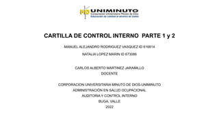 CARTILLA DE CONTROL INTERNO PARTE 1 y 2
MANUEL ALEJANDRO RODRIGUEZ VASQUEZ ID 616814
NATALIA LOPEZ MARIN ID 673086
CARLOS ALBERTO MARTINEZ JARAMILLO
DOCENTE
CORPORACION UNIVERSITARIA MINUTO DE DIOS-UNIMINUTO
ADMINISTRACIÒN EN SALUD OCUPACIONAL
AUDITORIA Y CONTROL INTERNO
BUGA, VALLE
2022
 