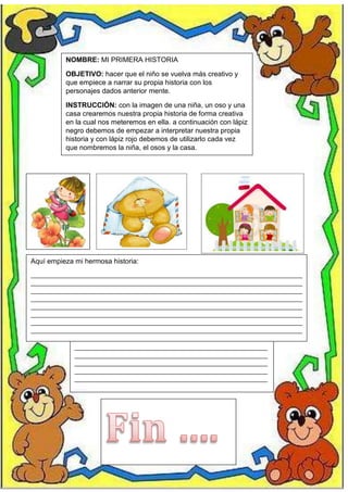 NOMBRE: MI PRIMERA HISTORIA
OBJETIVO: hacer que el niño se vuelva más creativo y
que empiece a narrar su propia historia con los
personajes dados anterior mente.
INSTRUCCIÓN: con la imagen de una niña, un oso y una
casa crearemos nuestra propia historia de forma creativa
en la cual nos meteremos en ella. a continuación con lápiz
negro debemos de empezar a interpretar nuestra propia
historia y con lápiz rojo debemos de utilizarlo cada vez
que nombremos la niña, el osos y la casa.
Aquí empieza mi hermosa historia:
__________________________________________________________________________________________________________________
__________________________________________________________________________________________________________________
__________________________________________________________________________________________________________________
__________________________________________________________________________________________________________________
__________________________________________________________________________________________________________________
__________________________________________________________________________________________________________________
__________________________________________________________________________________________________________________
__________________________________________________________________________________________________________________
__________________________________________________________________________________________________________________
___________________________________________________________________________________________________________________________________________________________________________________________________
_________________________________________________________________________________
_________________________________________________________________________________
_________________________________________________________________________________
_________________________________________________________________________________
_____
 