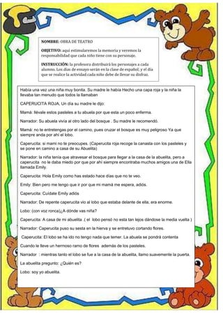 NOMBRE: OBRA DE TEATRO
OBJETIVO: aquí estimularemos la memoria y veremos la
responsabilidad que cada niño tiene con su personaje.
INSTRUCCIÓN: la profesora distribuirá los personajes a cada
alumno. Los días de ensayo serán en la clase de español; y el día
que se realice la actividad cada niño debe de llevar su disfraz.
Había una vez una niña muy bonita. Su madre le había Hecho una capa roja y la niña la
llevaba tan menudo que todos la llamaban
CAPERUCITA ROJA, Un día su madre le dijo:
Mamá: llévale estos pasteles a tu abuela por que esta un poco enferma.
Narrador: Su abuela vivía al otro lado del bosque . Su madre le recomendó.
Mamá: no te entretengas por el camino, pues cruzar el bosque es muy peligroso Ya que
siempre anda por ahí el lobo.
Caperucita: si mami no te preocupes. (Caperucita roja recoge la canasta con los pasteles y
se pone en camino a casa de su Abuelita)
Narrador: la niña tenía que atravesar el bosque para llegar a la casa de la abuelita, pero a
caperucita no le daba miedo por que por ahí siempre encontraba muchos amigos una de Ella
llamada Emily.
Caperucita: Hola Emily como has estado hace días que no te veo.
Emily: Bien pero me tengo que ir por que mi mamá me espera, adiós.
Caperucita: Cuídate Emily adiós
Narrador: De repente caperucita vio al lobo que estaba delante de ella, era enorme.
Lobo: (con voz ronca)¿A dónde vas niña?
Caperucita: A casa de mi abuelita .( el lobo pensó no esta tan lejos dándose la media vuelta )
Narrador: Caperucita puso su sesta en la hierva y se entretuvo cortando flores.
Caperucita: El lobo se ha ido no tengo nada que temer. La abuela se pondrá contenta
Cuando le lleve un hermoso ramo de flores además de los pasteles.
Narrador : mientras tanto el lobo se fue a la casa de la abuelita, llamo suavemente la puerta.
La abuelita pregunto: ¿Quién es?
Lobo: soy yo abuelita.
 