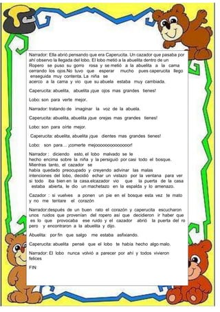 Narrador: Ella abrió pensando que era Caperucita. Un cazador que pasaba por
ahí observo la llegada del lobo. El lobo metió a la abuelita dentro de un
Ropero se puso su gorro rosa y se metió a la abuelita a la cama
cerrando los ojos.No tuvo que esperar mucho pues caperucita llego
enseguida muy contenta. La niña se
acerco a la cama y vio que su abuela estaba muy cambiada.
Caperucita: abuelita, abuelita ¡que ojos mas grandes tienes!
Lobo: son para verte mejor.
Narrador: tratando de imaginar la voz de la abuela.
Caperucita: abuelita, abuelita ¡que orejas mas grandes tienes!
Lobo: son para oírte mejor.
Caperucita: abuelita, abuelita ¡que dientes mas grandes tienes!
Lobo: son para… ¡comerte mejoooooooooooooor!
Narrador : diciendo esto, el lobo malvado se le
hecho encima sobre la niña y la persiguió por casi todo el bosque.
Mientras tanto, el cazador se
había quedado preocupado y creyendo adivinar las malas
intenciones del lobo, decidió echar un vistazo por la ventana para ver
si todo iba bien en la casa.elcazador vio que la puerta de la casa
estaba abierta, le dio un machetazo en la espalda y lo amenazo.
Cazador : si vuelves a ponen un pie en el bosque esta vez te mato
y no me tentare el corazón
Narrador:después de un buen rato el corazón y caperucita escucharon
unos ruidos que provenían del ropero así que decidieron ir haber que
es lo que provocaba ese ruido y el cazador abrió la puerta del ro
pero y encontraron a la abuelita y dijo.
Abuelita: por fin que salgo me estaba asfixiando.
Caperucita: abuelita pensé que el lobo te había hecho algo malo.
Narrador: El lobo nunca volvió a parecer por ahí y todos vivieron
felices
FIN
 