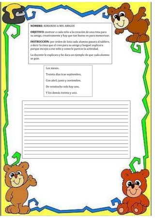 NOMBRE: RIMANDO A MIS AMIGOS
OBJETIVO: motivar a cada niño a la creación de una rima para
su amigo, creativamente y hay que tan bueno es para memorizar.
INSTRUCCIÓN: por orden de lista cada alumno pasara al tablero,
a decir la rima que el creo para su amigo y luegoel explicara
porque escojio a ese niño y como le parecio la actividad.
La docente le explicara y ke dara un ejemplo de que cada alumno
se guie.
Los meses.
Treinta días trae septiembre,
Con abril, junio y noviembre,
De veintiocho solo hay uno,
Y los demás treinta y uno.
__________________________________________________________________________________________________
__________________________________________________________________________________________________
__________________________________________________________________________________________________
__________________________________________________________________________________________________
__________________________________________________________________________________________________
__________________________________________________________________________________________________
__________________________________________________________________________________________________
__________________________________________________________________________________________________
__________________________________________________________________________________________________
__________________________________________________________________________________________________
__________________________________________________________________________________________________
__________________________________________________________________________________________________
__________________________________________________________________________________________________
__________________________________________________________________________________________________
__________________________________________________________________________________________________
 