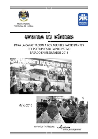 MUNICIPALIDAD
PROVINCIAL DE HUARAL




PARA LA CAPACITACIÓN A LOS AGENTES PARTICIPANTES
         DEL PRESUPUESTO PARTICIPATIVO
           BASADO EN RESULTADOS 2011




    Mayo 2010




                       Institución facilitadora:
 