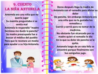 Antonela era una niña que no
quería jugar
Su mamita preguntaba si se
sentía mal
Antonela le respondió “madre
hermosa me duele la pancita”
Su madre preocupada fue a
buscar al médico del pueblo
Para que le recetara un medio
para ayudar a su hija Antonela.
Horas después llega la madre de
Antonela con el remedio para aliviar su
dolor
De pancita. Sin embargo Antonela era
una niña que no le gustaba los
remedios y
Corrió y corrió para no tomar de la
medicina.
No obstante fue alcanzada por su
madre quien el remedio le dio
En la que su dolor de pancita se le
quito.
Antonela luego de un rato feliz se
encontró porque finalmente con
Sus amiguitos jugo.
 