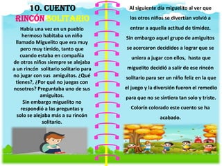 10. CUENTO
RINCÓN SOLITARIO
Había una vez en un pueblo
hermoso habitaba un niño
llamado Miguelito que era muy
pero muy tímido, tanto que
cuando estaba en compañía
de otros niños siempre se alejaba
a un rincón solitario solitario para
no jugar con sus amiguitos. ¿Qué
tienes?, ¿Por qué no juegas con
nosotros? Preguntaba uno de sus
amiguitos.
Sin embargo miguelito no
respondió a las preguntas y
solo se alejaba más a su rincón
solitario.
Al siguiente día miguelito al ver que
los otros niños se divertían volvió a
entrar a aquella actitud de timidez.
Sin embargo aquel grupo de amiguitos
se acercaron decididos a lograr que se
uniera a jugar con ellos, hasta que
miguelito decidió a salir de ese rincón
solitario para ser un niño feliz en la que
el juego y la diversión fueron el remedio
para que no se sintiera tan solo y triste.
Colorín colorado este cuento se ha
acabado.
 