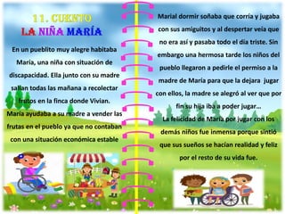 En un pueblito muy alegre habitaba
María, una niña con situación de
discapacidad. Ella junto con su madre
salían todas las mañana a recolectar
frutos en la finca donde Vivian.
María ayudaba a su madre a vender las
frutas en el pueblo ya que no contaban
con una situación económica estable
Marial dormir soñaba que corría y jugaba
con sus amiguitos y al despertar veía que
no era así y pasaba todo el día triste. Sin
embargo una hermosa tarde los niños del
pueblo llegaron a pedirle el permiso a la
madre de María para que la dejara jugar
con ellos, la madre se alegró al ver que por
fin su hija iba a poder jugar…
La felicidad de María por jugar con los
demás niños fue inmensa porque sintió
que sus sueños se hacían realidad y feliz
por el resto de su vida fue.
 