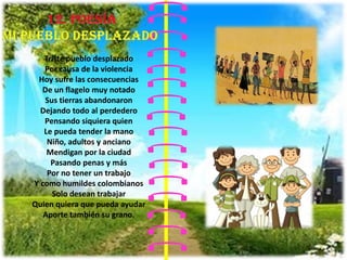 Triste pueblo desplazado
Por causa de la violencia
Hoy sufre las consecuencias
De un flagelo muy notado
Sus tierras abandonaron
Dejando todo al perdedero
Pensando siquiera quien
Le pueda tender la mano
Niño, adultos y anciano
Mendigan por la ciudad
Pasando penas y más
Por no tener un trabajo
Y como humildes colombianos
Solo desean trabajar
Quien quiera que pueda ayudar
Aporte también su grano.
 