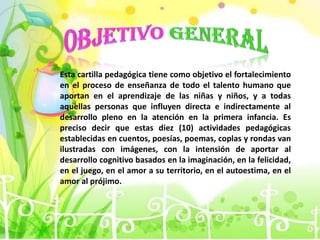 Esta cartilla pedagógica tiene como objetivo el fortalecimiento
en el proceso de enseñanza de todo el talento humano que
aportan en el aprendizaje de las niñas y niños, y a todas
aquellas personas que influyen directa e indirectamente al
desarrollo pleno en la atención en la primera infancia. Es
preciso decir que estas diez (10) actividades pedagógicas
establecidas en cuentos, poesías, poemas, coplas y rondas van
ilustradas con imágenes, con la intensión de aportar al
desarrollo cognitivo basados en la imaginación, en la felicidad,
en el juego, en el amor a su territorio, en el autoestima, en el
amor al prójimo.
 