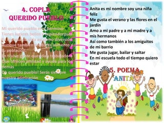 Mi querido pueblo eres hermoso
Tienes lugares bellos y esplendorosos
Tu represa da vida así como diversión
Aunque también produces alimento a
tu población.
En ti vive gente querida y trabajadora
Que ofrecen amistad y ayuda para los
demás
Oh querido pueblo! Serás siempre
nuestra admiración
Anita es mi nombre soy una niña
feliz
Me gusta el verano y las flores en el
jardín
Amo a mi padre y a mi madre y a
mis hermanos
Así como también a los amiguitos
de mi barrio
Me gusta jugar, bailar y saltar
En mi escuela todo el tiempo quiero
estar
 
