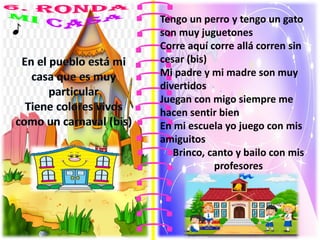 Tengo un perro y tengo un gato
son muy juguetones
Corre aquí corre allá corren sin
cesar (bis)
Mi padre y mi madre son muy
divertidos
Juegan con migo siempre me
hacen sentir bien
En mi escuela yo juego con mis
amiguitos
Brinco, canto y bailo con mis
profesores
 