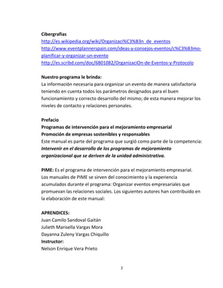 Cibergrafias
http://es.wikipedia.org/wiki/Organizaci%C3%B3n_de_eventos
http://www.eventplannerspain.com/ideas-y-consejos-eventos/c%C3%B3mo-
planificar-y-organizar-un-evento
http://es.scribd.com/doc/6801082/OrganizaciOn-de-Eventos-y-Protocolo

Nuestro programa le brinda:
La información necesaria para organizar un evento de manera satisfactoria
teniendo en cuenta todos los parámetros designados para el buen
funcionamiento y correcto desarrollo del mismo; de esta manera mejorar los
niveles de contacto y relaciones personales.

Prefacio
Programas de intervención para el mejoramiento empresarial
Promoción de empresas sostenibles y responsables
Este manual es parte del programa que surgió como parte de la competencia:
Intervenir en el desarrollo de los programas de mejoramiento
organizacional que se deriven de la unidad administrativa.

PIME: Es el programa de intervención para el mejoramiento empresarial.
Los manuales de PIME se sirven del conocimiento y la experiencia
acumulados durante el programa: Organizar eventos empresariales que
promuevan las relaciones sociales. Los siguientes autores han contribuido en
la elaboración de este manual:

APRENDICES:
Juan Camilo Sandoval Gaitán
Julieth Marisella Vargas Mora
Dayanna Zuleny Vargas Chiquillo
Instructor:
Nelson Enrique Vera Prieto


                                     2
 
