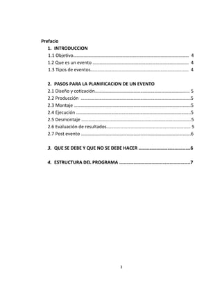 Prefacio
   1. INTRODUCCION
   1.1 Objetivo……………………………………………………………………………………… 4
   1.2 Que es un evento ………………………………………………………………………. 4
   1.3 Tipos de eventos………………………………………………………………………… 4

  2. PASOS PARA LA PLANIFICACION DE UN EVENTO
  2.1 Diseño y cotización……………………………………………………………………... 5
  2.2 Producción ………………………………………………………………………………….5
  2.3 Montaje ……………………………………………………………………………………….5
  2.4 Ejecución ……………………………………………………………………………………..5
  2.5 Desmontaje ………………………………………………………………………………….5
  2.6 Evaluación de resultados……………………………………………………………… 5
  2.7 Post evento ………………………………………………………………………………….6

  3. QUE SE DEBE Y QUE NO SE DEBE HACER …………………………………….6

  4. ESTRUCTURA DEL PROGRAMA …………………………………………………..7




                            3
 