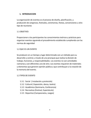 1. INTRODUCCION

La organización de eventos es el proceso de diseño, planificación, y
producción de congresos, festivales, ceremonias, fiestas, convenciones u otro
tipo de reuniones

1.1 OBJETIVO:

Proporcionar a los participantes los conocimientos teóricos y prácticos para
organizar eventos siguiendo el procedimiento establecido cumpliendo con las
normas de seguridad

1.2 QUE ES UN EVENTO

Se producen en un tiempo y lugar determinado con un método para su
desarrollo y control, a través de una jerarquía que realiza la división de
trabajo, funciones, y responsabilidades. Los eventos no son actividades
rutinarias y son diferentes uno de otro. Los eventos requieren de materiales
y elementos que generen opinión pública y que contribuyan a la creación de
la memoria del evento.

1.3 TIPOS DE EVENTO

   1.3.1   Social ( Instalación y protocolo)
   1.3.2   Cultural ( Exposición, danza, teatro)
   1.3.3   Académico (Seminario, Conferencia)
   1.3.4   Recreativo (Festival, Espectáculo)
   1.3.5   Deportivo (Campeonatos, Juegos)




                                       4
 