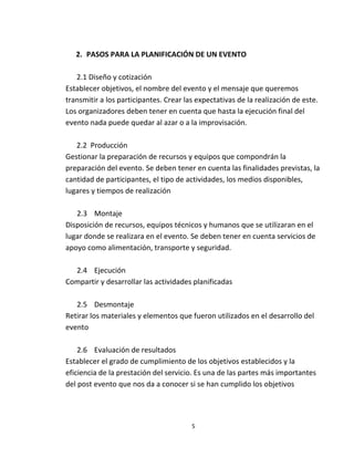 2. PASOS PARA LA PLANIFICACIÓN DE UN EVENTO

   2.1 Diseño y cotización
Establecer objetivos, el nombre del evento y el mensaje que queremos
transmitir a los participantes. Crear las expectativas de la realización de este.
Los organizadores deben tener en cuenta que hasta la ejecución final del
evento nada puede quedar al azar o a la improvisación.

   2.2 Producción
Gestionar la preparación de recursos y equipos que compondrán la
preparación del evento. Se deben tener en cuenta las finalidades previstas, la
cantidad de participantes, el tipo de actividades, los medios disponibles,
lugares y tiempos de realización

   2.3 Montaje
Disposición de recursos, equipos técnicos y humanos que se utilizaran en el
lugar donde se realizara en el evento. Se deben tener en cuenta servicios de
apoyo como alimentación, transporte y seguridad.

  2.4 Ejecución
Compartir y desarrollar las actividades planificadas

   2.5 Desmontaje
Retirar los materiales y elementos que fueron utilizados en el desarrollo del
evento

    2.6 Evaluación de resultados
Establecer el grado de cumplimiento de los objetivos establecidos y la
eficiencia de la prestación del servicio. Es una de las partes más importantes
del post evento que nos da a conocer si se han cumplido los objetivos




                                        5
 
