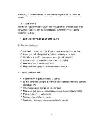 previstos y el rendimiento de las personas encargadas de desarrollo del
evento

    2.7 Post evento
Realizar un seguimiento que ayuda a la evaluación del evento en donde se
incluye la documentación gráfica recopilada durante el evento como
imágenes y videos

   3. QUE SE DEBE Y QUE NO SE DEBE HACER

3.1 Que se debe hacer:

      INNOVAR: Pensar, ser creativo hacer del evento algo memorable
      Hacer que todos los participantes interactúen y se conozcan.
      Identificar al público y adaptar el mensaje y el contenido
      Asociarse con un profesional que pueda dar apoyo
      Establecer metas y métodos claros
      Elegir un buen lugar para el desarrollo del evento

3.2 Que no se debe hacer:

    No cobrar por el parqueadero o la comida
    Lo más barato no siempre es lo mejor se debe tener en cuenta siempre
     el presupuesto.
    Informar con poco tiempo de anterioridad.
    No pensar que todas las personas consumen los mismos alimentos
    No depender de los voluntarios
    No improvisar el día del evento
    No olvidar hacer una retroalimentación del evento




                                      6
 