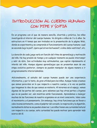 11
INTRODUCCIÓN AL CUERPO HUMANO
CON PIPE Y SOFIA
Es un programa con el que de manera sencilla, divertida y práctica, los niños
investigarán el interior del cuerpo humano. Va dirigido a niños de 3 a 6 años. Se
estructura en 4 temas que son tratados en la presentación de la página Web,
donde se experimenta y se comprende el funcionamiento del cuerpo humano: ¿qué
se esconde bajo la piel?, ¿para qué sirven los huesos?, ¿cómo debo vestirme?, etc.
La duración de cada juego varía en función del ritmo de aprendizaje y motivación
del niño. No hay presión de tiempo y en cualquier momento se puede interrumpir
y salir de éste. Son actividades muy estimulantes, que captan rápidamente el
interés del niño. Aunque algunos aprendizajes que se presentan sean de una
etapa evolutiva posterior, siempre se pueden manipular de alguna manera e ir
progresivamente interiorizándolos.
Adicionalmente, el estudio del cuerpo humano puede ser una experiencia
informativa, y por lo tanto, de gran utilidad para los niños. Aunque todos creamos
que somos parecidos en lo que respecta a nuestro cuerpo, a la vez es posible
que tengamos la idea de que somos un misterio. Al mirarnos en el espejo, vemos
algunas de las partes del cuerpo, pero sabemos que hay otras partes u órganos
que no se pueden ver, aún mientras están funcionando. Aprendemos a manejar
muchas de las funciones de nuestro organismo en un nivel consciente, tales como
el movimiento y el pensamiento. Sin embargo, hay otras funciones que se llevan a
cabo inconscientemente, como el palpitar del corazón, la respiración y la digestión,
normalmente éstas no se pueden observar. Los niños tienen una curiosidad natural
con respecto a su cuerpo, esta curiosidad les puede motivar para aprender más
acerca del él.
 