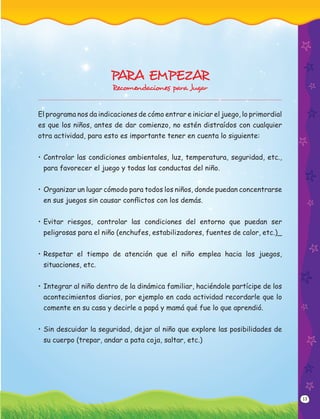 13
PARA EMPEZAR
Recomendaciones para Jugar
El programa nos da indicaciones de cómo entrar e iniciar el juego, lo primordial
es que los niños, antes de dar comienzo, no estén distraídos con cualquier
otra actividad, para esto es importante tener en cuenta lo siguiente:
• Controlar las condiciones ambientales, luz, temperatura, seguridad, etc.,
para favorecer el juego y todas las conductas del niño.
• Organizar un lugar cómodo para todos los niños, donde puedan concentrarse
en sus juegos sin causar conﬂictos con los demás.
• Evitar riesgos, controlar las condiciones del entorno que puedan ser
peligrosas para el niño (enchufes, estabilizadores, fuentes de calor, etc.)_
• Respetar el tiempo de atención que el niño emplea hacia los juegos,
situaciones, etc.
• Integrar al niño dentro de la dinámica familiar, haciéndole partícipe de los
acontecimientos diarios, por ejemplo en cada actividad recordarle que lo
comente en su casa y decirle a papá y mamá qué fue lo que aprendió.
• Sin descuidar la seguridad, dejar al niño que explore las posibilidades de
su cuerpo (trepar, andar a pata coja, saltar, etc.)
 
