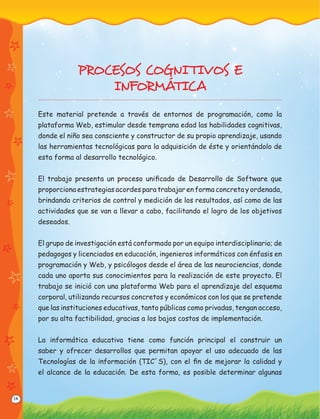 14
PROCESOS COGNI TIVOS E
INFORMÁTICA
Este material pretende a través de entornos de programación, como la
plataforma Web, estimular desde temprana edad las habilidades cognitivas,
donde el niño sea consciente y constructor de su propio aprendizaje, usando
las herramientas tecnológicas para la adquisición de éste y orientándolo de
esta forma al desarrollo tecnológico.
El trabajo presenta un proceso uniﬁcado de Desarrollo de Software que
proporciona estrategias acordes para trabajar en forma concreta y ordenada,
brindando criterios de control y medición de los resultados, así como de las
actividades que se van a llevar a cabo, facilitando el logro de los objetivos
deseados.
El grupo de investigación está conformado por un equipo interdisciplinario; de
pedagogos y licenciados en educación, ingenieros informáticos con énfasis en
programación y Web, y psicólogos desde el área de las neurociencias, donde
cada uno aporta sus conocimientos para la realización de este proyecto. El
trabajo se inició con una plataforma Web para el aprendizaje del esquema
corporal, utilizando recursos concretos y económicos con los que se pretende
que las instituciones educativas, tanto públicas como privadas, tengan acceso,
por su alta factibilidad, gracias a los bajos costos de implementación.
La informática educativa tiene como función principal el construir un
saber y ofrecer desarrollos que permitan apoyar el uso adecuado de las
Tecnologías de la información (TIC´S), con el ﬁn de mejorar la calidad y
el alcance de la educación. De esta forma, es posible determinar algunas
 