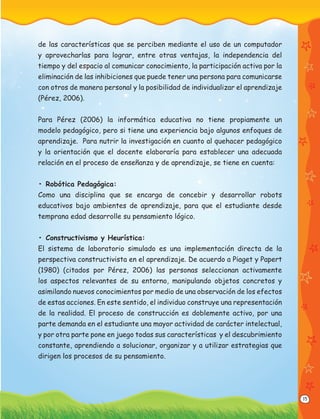 15
de las características que se perciben mediante el uso de un computador
y aprovecharlas para lograr, entre otras ventajas, la independencia del
tiempo y del espacio al comunicar conocimiento, la participación activa por la
eliminación de las inhibiciones que puede tener una persona para comunicarse
con otros de manera personal y la posibilidad de individualizar el aprendizaje
(Pérez, 2006).
Para Pérez (2006) la informática educativa no tiene propiamente un
modelo pedagógico, pero si tiene una experiencia bajo algunos enfoques de
aprendizaje. Para nutrir la investigación en cuanto al quehacer pedagógico
y la orientación que el docente elaboraría para establecer una adecuada
relación en el proceso de enseñanza y de aprendizaje, se tiene en cuenta:
• Robótica Pedagógica:
Como una disciplina que se encarga de concebir y desarrollar robots
educativos bajo ambientes de aprendizaje, para que el estudiante desde
temprana edad desarrolle su pensamiento lógico.
• Constructivismo y Heurística:
El sistema de laboratorio simulado es una implementación directa de la
perspectiva constructivista en el aprendizaje. De acuerdo a Piaget y Papert
(1980) (citados por Pérez, 2006) las personas seleccionan activamente
los aspectos relevantes de su entorno, manipulando objetos concretos y
asimilando nuevos conocimientos por medio de una observación de los efectos
de estas acciones. En este sentido, el individuo construye una representación
de la realidad. El proceso de construcción es doblemente activo, por una
parte demanda en el estudiante una mayor actividad de carácter intelectual,
y por otra parte pone en juego todas sus características y el descubrimiento
constante, aprendiendo a solucionar, organizar y a utilizar estrategias que
dirigen los procesos de su pensamiento.
 
