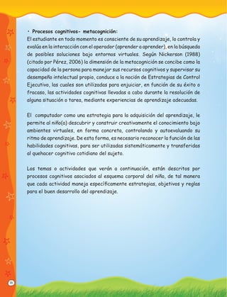 16
• Procesos cognitivos- metacognición:
El estudiante en todo momento es consciente de su aprendizaje, lo controla y
evalúa en la interacción con el operador (aprender a aprender), en la búsqueda
de posibles soluciones bajo entornos virtuales. Según Nickerson (1988)
(citado por Pérez, 2006) la dimensión de la metacognición se concibe como la
capacidad de la persona para manejar sus recursos cognitivos y supervisar su
desempeño intelectual propio, conduce a la noción de Estrategias de Control
Ejecutivo, las cuales son utilizadas para enjuiciar, en función de su éxito o
fracaso, las actividades cognitivas llevadas a cabo durante la resolución de
alguna situación o tarea, mediante experiencias de aprendizaje adecuadas.
El computador como una estrategia para la adquisición del aprendizaje, le
permite al niño(a) descubrir y construir creativamente el conocimiento bajo
ambientes virtuales, en forma concreta, controlando y autoevaluando su
ritmo de aprendizaje. De esta forma, es necesario reconocer la función de las
habilidades cognitivas, para ser utilizadas sistemáticamente y transferidas
al quehacer cognitivo cotidiano del sujeto.
Los temas o actividades que verán a continuación, están descritos por
procesos cognitivos asociados al esquema corporal del niño, de tal manera
que cada actividad maneja especíﬁcamente estrategias, objetivos y reglas
para el buen desarrollo del aprendizaje.
 