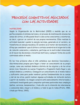 17
PROCESOS COGNI TIVOS ASOCIADOS
CON LAS ACTIVIDADES
MOTRICIDAD
Según la Organización de la Motricidad (2005) a medida que se va
perfeccionando el sistema nervioso y el proceso de mielinización alcanza las
zonas del córtex, el niño puede llevar a cabo actos conscientes y voluntarios,
es decir, ejercer un control de sus propios movimientos. Ellos realizan la
actividad muscular cuando la energía nerviosa, generada en el cerebro, se
transforma en energía mecánica. El cerebro es el motor del movimiento, en
él hay que considerar: que el córtex o corteza cerebral es el origen de la vida
de relación consciente y voluntaria, participa en la motricidad intencional,
en él nacen las decisiones e iniciativas motrices y cualquier forma de acción
controlada sobre el medio.
En los tres primeros años el niño establece sus dominios funcionales y
discriminaciones propias para llegar a tener un conocimiento de su propio
cuerpo, como una realidad dinámica distinta de los objetos y de los otros
seres vivos. Descubre su cuerpo fragmento a fragmento hasta llegar a una
unidad dinámica y armónica. Conseguirá un conocimiento de sí mismo básico
y suﬁciente como para poder nombrar partes fundamentales de su cuerpo
y del de los otros, podrá realizar algunas actividades de imitación motora
a partir de modelos. Su imagen corporal está esencialmente interiorizada y
continuará investigando para conquistar patrones posturales mas complejos
(saltos, carreras, lanzamientos…) todo ello con la intención de relacionarse
y conocerse más y mejor a sí mismo y a todo lo que le rodea (Prieto, 1983,
citado por Pérez, 1993).
 