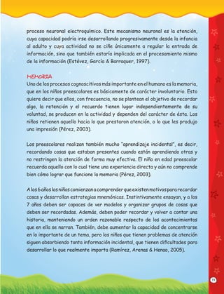 19
proceso neuronal electroquímico. Este mecanismo neuronal es la atención,
cuya capacidad podría irse desarrollando progresivamente desde la infancia
al adulto y cuya actividad no se ciñe únicamente a regular la entrada de
información, sino que también estaría implicada en el procesamiento mismo
de la información (Estévez, García & Barraquer, 1997).
MEMORIA
Uno de los procesos cognoscitivos más importante en el humano es la memoria,
que en los niños preescolares es básicamente de carácter involuntario. Esto
quiere decir que ellos, con frecuencia, no se plantean el objetivo de recordar
algo, la retención y el recuerdo tienen lugar independientemente de su
voluntad, se producen en la actividad y dependen del carácter de ésta. Los
niños retienen aquello hacia lo que prestaron atención, o lo que les produjo
una impresión (Pérez, 2003).
Los preescolares realizan también mucho “aprendizaje incidental”, es decir,
recordando cosas que estaban presentes cuando están aprendiendo otras y
no restringen la atención de forma muy efectiva. El niño en edad preescolar
recuerda aquello con lo cual tiene una experiencia directa y aún no comprende
bien cómo lograr que funcione la memoria (Pérez, 2003).
Alos6añoslosniñoscomienzanacomprenderqueexistenmotivospararecordar
cosas y desarrollan estrategias mnemónicas. Instintivamente ensayan, y a los
7 años deben ser capaces de ver modelos y organizar grupos de cosas que
deben ser recordadas. Además, deben poder recordar y volver a contar una
historia, manteniendo un orden razonable respecto de los acontecimientos
que en ella se narran. También, debe aumentar la capacidad de concentrarse
en lo importante de un tema, pero los niños que tienen problemas de atención
siguen absorbiendo tanta información incidental, que tienen diﬁcultades para
desarrollar lo que realmente importa (Ramírez, Arenas & Henao, 2005).
 