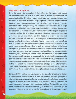 20
CONCEPTO DE OBJETO
En la formación de conceptos de los niños, se distinguen tres niveles
de representación, los que a su vez llevan a niveles diferenciados de
conceptualización. El primer nivel, constituye las representaciones por
acciones o imágenes motoras propioceptivas, llamadas representación
inactiva, son representaciones en términos de actuación, acción
desplazamiento o manipulación y sus consecuencias inmediatas. Es la etapa
en la cual el niño piensa con el cuerpo y el movimiento logrando representar
sus acciones. El segundo nivel, se denomina representación por imágenes o
representación icónica, se logra mediante esquemas espacio-perceptuales
y requiere de un nivel mínimo de simbolización y el apoyo de imágenes
visuales, auditivas, táctiles, etc., de los objetos anteriormente percibidos.
La representación mediante gráﬁcos o dibujos puede ser un buen ejemplo de
ello. El tercer nivel, se denomina representación simbólica o abstracta, se
da en términos de palabras, números u otras representaciones socializadas
de aspectos generales del ambiente. Permite la formación de los conceptos
a un nivel abstracto y se logra con apoyo de la palabra o el lenguaje. Según
Sánchez (1992) (citado por Bruner, 1995) los conceptos se presentan como
formaciones históricas y culturales que el niño va asimilando en su desarrollo
personal, realizándose a través del condicionamiento social. El niño asimila los
conceptos de una manera activa, inicialmente mediante la actividad sensorio-
motriz ya logrando las primeras nociones de los objetos y, posteriormente,
con la aparición del lenguaje y los procesos de simbolización van logrando las
deﬁniciones de las características conceptuales que envuelven el objeto.
Sánchez (1992) explica que las siguientes son características generales en
la formación de los conceptos en el niño: las primeras nociones que logra el
niño son las nociones de color, forma, tamaño, espacio, relaciones espaciales,
longitud o largura, medida, cantidad, peso, volumen, número, concepto de
cosas, conceptos morales y de relaciones sociales. En los niños de corta
edad predomina la actividad sensorial y la motricidad; a medida que se
van desarrollando se forma la noción plasmada en la imagen perceptual,
 