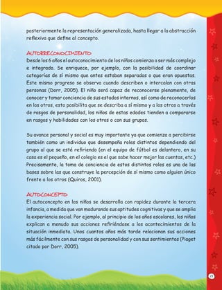 21
posteriormente la representación generalizada, hasta llegar a la abstracción
reﬂexiva que deﬁne al concepto.
AUTORRECONOCIMIENTO
Desde los 6 años el autoconocimiento de los niños comienza a ser más complejo
e integrado. Se enriquece, por ejemplo, con la posibilidad de coordinar
categorías de sí mismo que antes estaban separadas o que eran opuestas.
Este mismo progreso se observa cuando describen o intercalan con otras
personas (Dorr, 2005). El niño será capaz de reconocerse plenamente, de
conocer y tomar conciencia de sus estados internos, así como de reconocerlos
en los otros, esto posibilita que se describa a sí mismo y a los otros a través
de rasgos de personalidad, los niños de estas edades tienden a compararse
en rasgos y habilidades con los otros o con sus grupos.
Su avance personal y social es muy importante ya que comienza a percibirse
también como un individuo que desempeña roles distintos dependiendo del
grupo al que se esté reﬁriendo (en el equipo de fútbol es delantero, en su
casa es el pequeño, en el colegio es el que sabe hacer mejor las cuentas, etc.)
Precisamente, la toma de conciencia de estos distintos roles es una de las
bases sobre las que construye la percepción de sí mismo como alguien único
frente a los otros (Quiros, 2001).
AUTOCONCEPTO
El autoconcepto en los niños se desarrolla con rapidez durante la tercera
infancia, a medida que van madurando sus aptitudes cognitivas y que se amplia
la experiencia social. Por ejemplo, al principio de los años escolares, los niños
explican a menudo sus acciones reﬁriéndose a los acontecimientos de la
situación inmediata. Unos cuantos años más tarde relacionan sus acciones
más fácilmente con sus rasgos de personalidad y con sus sentimientos (Piaget
citado por Dorr, 2005).
 