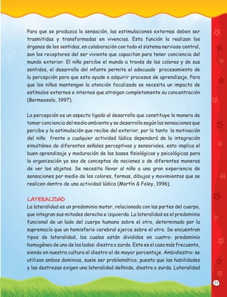 23
Para que se produzca la sensación, las estimulaciones externas deben ser
trasmitidas y transformadas en vivencias. Esta función la realizan los
órganos de los sentidos, en colaboración con todo el sistema nervioso central,
son los receptores del ser viviente que capacitan para tener conciencia del
mundo exterior. El niño percibe el mundo a través de los colores y de sus
sentidos, el desarrollo del infante permite el adecuado procesamiento de
la percepción para que esto ayude a adquirir procesos de aprendizaje. Para
que los niños mantengan la atención focalizada se necesita un impacto de
estímulos externos e internos que atraigan completamente su concentración
(Bermeosolo, 1997).
La percepción es un aspecto ligado al desarrollo que constituye la manera de
tomar conciencia del medio ambiente y se desarrolla según las sensaciones que
percibe y la estimulación que recibe del exterior, por lo tanto la motivación
del niño frente a cualquier actividad lúdica dependerá de la integración
simultánea de diferentes señales perceptivas y sensoriales, esto implica el
buen aprendizaje y maduración de las bases ﬁsiológicas y psicológicas para
la organización ya sea de conceptos de nociones o de diferentes maneras
de ver los objetos. Se necesita llevar al niño a una gran experiencia de
sensaciones por medio de los colores, formas, dibujos y movimientos que se
realicen dentro de una actividad lúdica (Martín & Foley, 1996).
LATERALIDAD
La lateralidad es un predominio motor, relacionada con las partes del cuerpo,
que integran sus mitades derecha e izquierda. La lateralidad es el predominio
funcional de un lado del cuerpo humano sobre el otro, determinado por la
supremacía que un hemisferio cerebral ejerce sobre el otro. Se encuentran
tipos de lateralidad, los cuales están divididos en cuatro: predominio
homogéneo de uno de los lados: diestro o zurdo. Este es el caso más frecuente,
siendo en nuestra cultura el diestro el de mayor porcentaje. Ambidiestro: se
utilizan ambos dominios, suele ser problemático, puesto que las habilidades
y las destrezas exigen una lateralidad deﬁnida, diestra o zurda. Lateralidad
 