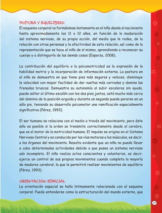 25
POSTURA Y EQUILIBRIO
El esquema corporal va formándose lentamente en el niño desde el nacimiento
hasta aproximadamente los 11 o 12 años, en función de la maduración
del sistema nervioso, de su propia acción, del medio que le rodea, de la
relación con otras personas y la afectividad de esta relación, así como de la
representación que se hace el niño de sí mismo, aprendiendo a reconocer su
cuerpo y a distinguirlo de las demás cosas (Esparza, 2008).
La contribución del equilibrio a la psicomotricidad es la expresión de la
habilidad motriz y la incorporación de información externa. La postura en
el niño se demuestra en que tiene pies más seguros y veloces, disminuye
la velocidad con mayor facilidad de dar vueltas más cerradas y domina las
frenadas bruscas. Demuestra su autonomía al subir escaleras sin ayuda,
puede saltar el último escalón con los dos pies juntos, está mucho más cerca
del dominio de la posición erguida y durante un segundo puede pararse en un
sólo pie, teniendo su desarrollo psicomotor una ramiﬁcación especialmente
signiﬁcativa (Pérez, 1993).
El ser humano se relaciona con el medio a través del movimiento, pero éste
sólo es posible si la orden se transmite correctamente desde el cerebro,
que es el motor de la motricidad humana. El impulso se origina en el Sistema
Nervioso Central y es conducido por las vías motoras a los músculos, es decir,
a los órganos del movimiento. Resulta evidente que un niño no puede llevar
a cabo determinadas actividades debido a que posee un sistema nervioso
aún incompleto. El niño realiza actos conscientes y voluntarios, es decir,
ejerce un control de sus propios movimientos cuando completa la mayoría
de madurez cerebral, la que le permitirá realizar movimientos de equilibrio
(Pérez, 1993).
ORIENTACIÓN ESPACIAL
La orientación espacial se halla íntimamente relacionada con el esquema
corporal. Puede entenderse como la estructuración del mundo externo, que
 