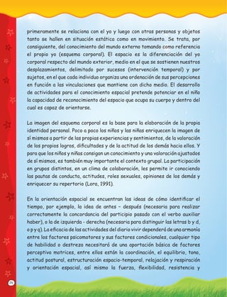 26
primeramente se relaciona con el yo y luego con otras personas y objetos
tanto se hallen en situación estática como en movimiento. Se trata, por
consiguiente, del conocimiento del mundo externo tomando como referencia
el propio yo (esquema corporal). El espacio es la diferenciación del yo
corporal respecto del mundo exterior, medio en el que se sostienen nuestros
desplazamientos, delimitado por sucesos (intervención temporal) y por
sujetos, en el que cada individuo organiza una ordenación de sus percepciones
en función a las vinculaciones que mantiene con dicho medio. El desarrollo
de actividades para el conocimiento espacial pretende potenciar en el niño
la capacidad de reconocimiento del espacio que ocupa su cuerpo y dentro del
cual es capaz de orientarse.
La imagen del esquema corporal es la base para la elaboración de la propia
identidad personal. Poco a poco los niños y las niñas enriquecen la imagen de
sí mismos a partir de las propias experiencias y sentimientos, de la valoración
de los propios logros, diﬁcultades y de la actitud de los demás hacia ellos. Y
para que los niños y niñas consigan un conocimiento y una valoración ajustados
de sí mismos, es también muy importante el contexto grupal. La participación
en grupos distintos, en un clima de colaboración, les permite ir conociendo
las pautas de conducta, actitudes, roles sexuales, opiniones de los demás y
enriquecer su repertorio (Lora, 1991).
En la orientación espacial se encuentran las ideas de cómo identiﬁcar el
tiempo, por ejemplo, la idea de antes – después (necesaria para realizar
correctamente la concordancia del participio pasado con el verbo auxiliar
haber), o la de izquierda - derecha (necesaria para distinguir las letras b y d,
o p y q). La eﬁcacia de las actividades del diario vivir dependerá de una armonía
entre los factores psicomotores y sus factores condicionales, cualquier tipo
de habilidad o destreza necesitará de una aportación básica de factores
perceptivo motrices, entre ellos están la coordinación, el equilibrio, tono,
actitud postural, estructuración espacio-temporal, relajación y respiración
y orientación espacial, así mismo la fuerza, ﬂexibilidad, resistencia y
 