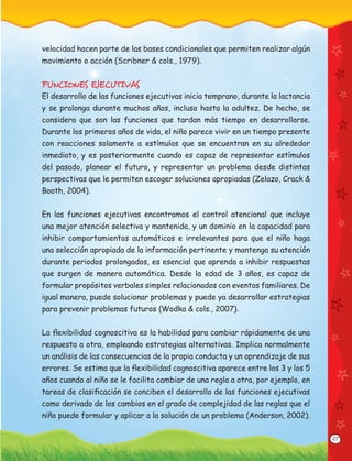 27
velocidad hacen parte de las bases condicionales que permiten realizar algún
movimiento o acción (Scribner & cols., 1979).
FUNCIONES EJECUTIVAS
El desarrollo de las funciones ejecutivas inicia temprano, durante la lactancia
y se prolonga durante muchos años, incluso hasta la adultez. De hecho, se
considera que son las funciones que tardan más tiempo en desarrollarse.
Durante los primeros años de vida, el niño parece vivir en un tiempo presente
con reacciones solamente a estímulos que se encuentran en su alrededor
inmediato, y es posteriormente cuando es capaz de representar estímulos
del pasado, planear el futuro, y representar un problema desde distintas
perspectivas que le permiten escoger soluciones apropiadas (Zelazo, Crack &
Booth, 2004).
En las funciones ejecutivas encontramos el control atencional que incluye
una mejor atención selectiva y mantenida, y un dominio en la capacidad para
inhibir comportamientos automáticos e irrelevantes para que el niño haga
una selección apropiada de la información pertinente y mantenga su atención
durante periodos prolongados, es esencial que aprenda a inhibir respuestas
que surgen de manera automática. Desde la edad de 3 años, es capaz de
formular propósitos verbales simples relacionados con eventos familiares. De
igual manera, puede solucionar problemas y puede ya desarrollar estrategias
para prevenir problemas futuros (Wodka & cols., 2007).
La ﬂexibilidad cognoscitiva es la habilidad para cambiar rápidamente de una
respuesta a otra, empleando estrategias alternativas. Implica normalmente
un análisis de las consecuencias de la propia conducta y un aprendizaje de sus
errores. Se estima que la ﬂexibilidad cognoscitiva aparece entre los 3 y los 5
años cuando al niño se le facilita cambiar de una regla a otra, por ejemplo, en
tareas de clasiﬁcación se conciben el desarrollo de las funciones ejecutivas
como derivado de los cambios en el grado de complejidad de las reglas que el
niño puede formular y aplicar a la solución de un problema (Anderson, 2002).
 