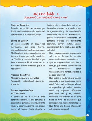 29
Objetivo Didáctico
Interiorizar habilidades motoras que
faciliten el movimiento del mouse del
computador, a lo largo del juego.
¿Cómo se Juega?
El juego consiste en seguir los
movimientos del mico Tin-Tin,
acompañadodelritmodelascanciones.
El niño debe ir seleccionando uno a uno
los seis iconos que están alrededor
de Tin-Tin y realizar la mímica que
éste le muestre. El mico a su vez va
motivando al niño a medida que lo va
realizando.
Procesos Cognitivos
Necesarios para la Actividad
Percepción • Lateralidad • Memoria •
Atención.
Proceso Cognitivo Clave
MOTRICIDAD
A partir de los 3 a los 6 años
aproximadamente, el niño comienza a
desarrollar patrones de movimiento
(subir y bajar una pierna o un brazo;
mover el tronco hacia delante y
hacia atrás, hacia un lado y al otro),
los cuales a través de la maduración,
la ejercitación y la coordinación
combinada de estos movimientos,
puede convertirlos ﬁnalmente en
patrones básicos de movimiento
(caminar, correr, saltar, lanzar,
equilibrarse). Esto implica por parte
del niño:
• Que tenga un dominio segmentario
del cuerpo, lo que le permite
moverse de forma sincronizada.
• Que no tenga miedo al ridículo o a
caer, ya que en esas circunstancias
los movimientos serán
necesariamente tensos, rígidos o
de poca amplitud.
• Que posea la madurez neurológica
adecuada, la que se adquiere con la
edad. Éste es el motivo por el cual
no se puede exigir todo a cualquier
edad, hay objetivos diferentes
para cada una y es, además,
necesario determinar si el niño
tiene el nivel de desarrollo que
corresponde a su edad cronológica.
• Que tenga una buena integración
del esquema corporal.
ACTIVIDAD 1.
JUGUEMOS CON NUESTRAS MANOS Y PIES
 