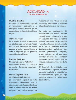 32
Objetivo Didáctico
Potenciar la organización espacial,
el razonamiento abstracto y la
percepción visual a medida que se
va asimilando la disposición del tema
objeto.
¿Cómo se Juega?
En el mismo armario se encuentra
variedad de ropa; pantalones, faldas,
etc., el niño selecciona la prenda
que más le gusta y automáticamente
viste al esquema que se presenta
como niño(a) en el juego.
Procesos Cognitivos
Necesarios para la Actividad
Autorreconocimiento • Concepto
de objeto • Funciones ejecutivas •
Motricidad.
Proceso Cognitivo Clave
ORIENTACIÓN ESPACIAL
La orientación espacial se halla
íntimamente relacionada con el
esquema corporal. Puede entenderse
como la estructuración del mundo
externo, que primeramente se
relaciona con el yo y luego con otras
personas y objetos que se hallan en
situación estática o en movimiento.
Se trata, por consiguiente, del
conocimiento del mundo externo
tomando como referencia el propio
yo (esquema corporal). El espacio
es la diferenciación del yo corporal
respecto del mundo exterior, medio
en el que se sostienen nuestros
desplazamientos, delimitado por
sucesos (intervención temporal)
y por sujetos, en el que cada
individuo organiza una ordenación
de sus percepciones en función a las
vinculaciones que mantiene con dicho
medio.
El desarrollo de actividades para
el conocimiento espacial pretende
potenciar en el niño la capacidad de
reconocimiento del espacio que ocupa
su cuerpo y dentro del cual es capaz
de orientarse.
ACTIVIDAD 4.
LA PINTA PERFECTA
 