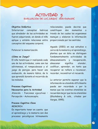 33
Objetivo Didáctico
Interiorizar conceptos teóricos
que alrededor de las actividades se
fueron adquiriendo, en donde el niño
aplique y entable relaciones entre
conceptos del esquema corporal.
Potenciar la memorización.
¿Cómo se Juega?
El niño tendrá que ir realizando cada
una de las actividades, como son las
adivinanzas, el rompecabezas y el
juego de parejas, para hacer una
evaluación, de manera lúdica, de lo
que aprendió durante el recorrido de
los módulos.
Procesos Cognitivos
Necesarios para la Actividad
Atención • Funciones ejecutivas •
Percepción • Autoconcepto.
Proceso Cognitivo Clave
MEMORIA
Es importante tener en cuenta que
el aprendizaje y la memoria son dos
procesos psicológicos íntimamente
relacionados, puede decirse que
constituyen dos momentos a
través de los cuales los organismos
manejan y elaboran la información
proporcionada por los sentidos.
Aguado (2001) en sus estudios a
cerca de la memoria y el aprendizaje,
plantea que en ésta se distinguen
fundamentalmente actividades de
almacenamiento y recuperación,
almacenar signiﬁca atender,
codiﬁcar, aprender, en tanto que
recuperar se reﬁere a reconocer,
recordar, reconstruir el recuerdo.
Lo anterior permite suponer que la
información no atendida difícilmente
puede ser recordada o por lo
menos que los eventos atendidos se
recuerdan mejor que los no atendidos
(Glucksberg & cols., citados por
Vargas, 1995).
ACTIVIDAD 5.
EVALUACIÓN DE LOS JUEGOS · ADIVINANZAS
 