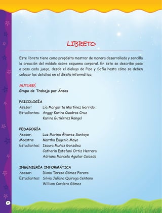 34
LIBRETO
Este libreto tiene como propósito mostrar de manera desarrollada y sencilla
la creación del módulo sobre esquema corporal. En éste se describe paso
a paso cada juego, desde el dialogo de Pipe y Sofía hasta cómo se deben
colocar los detalles en el diseño informático.
AUTORES
Grupo de Trabajo por Áreas
PSICOLOGÍA
Asesor: Lía Margarita Martínez Garrido
Estudiantes: Anggy Karina Cuadros Cruz
Karina Gutiérrez Rangel
PEDAGOGÍA
Asesor: Luz Marina Álvarez Santoyo
Maestra: Martha Eugenia Moya
Estudiantes: Isaura Muñoz González
Catherin Estefani Ortiz Herrera
Adriana Marcela Aguilar Caicedo
INGENIERÍA INFORMÁTICA
Asesor: Diana Teresa Gómez Forero
Estudiantes: Silvia Juliana Quiroga Centeno
William Cordero Gómez
 