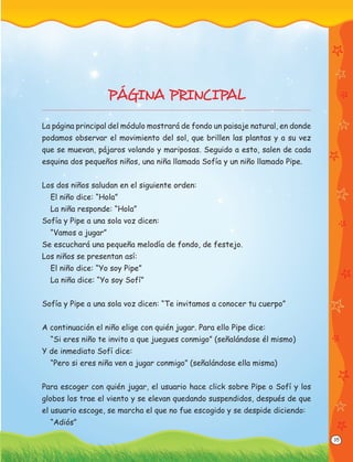 35
PÁGINA PRINCIPAL
La página principal del módulo mostrará de fondo un paisaje natural, en donde
podamos observar el movimiento del sol, que brillen las plantas y a su vez
que se muevan, pájaros volando y mariposas. Seguido a esto, salen de cada
esquina dos pequeños niños, una niña llamada Sofía y un niño llamado Pipe.
Los dos niños saludan en el siguiente orden:
El niño dice: “Hola”
La niña responde: “Hola”
Sofía y Pipe a una sola voz dicen:
“Vamos a jugar”
Se escuchará una pequeña melodía de fondo, de festejo.
Los niños se presentan así:
El niño dice: “Yo soy Pipe”
La niña dice: “Yo soy Sofí”
Sofía y Pipe a una sola voz dicen: “Te invitamos a conocer tu cuerpo”
A continuación el niño elige con quién jugar. Para ello Pipe dice:
“Si eres niño te invito a que juegues conmigo” (señalándose él mismo)
Y de inmediato Sofí dice:
“Pero si eres niña ven a jugar conmigo” (señalándose ella misma)
Para escoger con quién jugar, el usuario hace click sobre Pipe o Sofí y los
globos los trae el viento y se elevan quedando suspendidos, después de que
el usuario escoge, se marcha el que no fue escogido y se despide diciendo:
“Adiós”
 