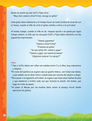 36
Quien se queda (ya sea Sofí o Pipe) dice:
“Muy bien vamos a divertirnos, escoge un globo”
Cada globo debe iluminarse y al tiempo hacer un ruido (ruidos de acuerdo con
el tema), cuando el niño de click el globo estalla y entra a la actividad.
Al mismo tiempo, cuando el niño no da ninguna opción o se queda por algún
tiempo inmóvil, el niño que ha escogido (Sofí o Pipe) debe alentarlo con las
siguientes expresiones:
“Vamos juguemos”
“Vamos a divertirnos”
“Presiona un globo”
“Se que estas ahí, vamos a jugar”
“Vamos a jugar con nuestras manos”
“¿Quieres conocer tu cuerpo?”
Nota:
* Pipe y Sofía deben ser niños con edades entre 3 y 6 años, muy expresivos
y alegres.
*El icono del puntero se sugiere sea un guante blanco, con todos sus dedos,
y que señale con el dedo índice cuando pase por encima del objeto a elegir.
*Para pasar a la siguiente actividad, se sugiere que haya unas huellas de pies
y que alumbren o brillen cada vez que termine la sesión. Así mismo, que
haga un ruido de pasos.
*Al pasar el Mouse por las huellas debe volver al paisaje inicial donde
aparecen los globos.
 