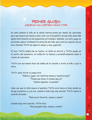 37
PRIMER GLOBO
JUGUEMOS CON NUESTRAS MANOS Y PIES
En este módulo al niño se le darán instrucciones por medio de canciones
para que mueva sus manos y pies, esto con el propósito de que ellos sean más
ágiles motrizmente en las siguientes actividades. Además, con este juego se
pretende captar totalmente la atención del niño, para esto se requiere de un
mico llamado TinTin de aspecto alegre y muy juguetón.
El mico TinTin saldrá de un teatro, el telón se abriría y TinTin queda en
el centro del escenario, un reﬂector lo ilumina y automáticamente salen 6
iconos de canciones.
TinTin con sus manos hace las señas de la canción e invita al niño a que le
imite.
TinTin para iniciar el juego dice:
“Vamos a jugar con nuestras manos y nuestros pies”
“Tienes que hacer lo mismo que yo”
“Vamos sígueme, tu puedes”
Cada vez que el niño mueva el puntero TinTin mira hacia el lado donde se
dirige el puntero y a su vez, cuando el niño elija una canción, TinTin repite la
canción diciendo:
“Esta es mi favorita, vamos a cantar”
Cuando elije otra canción, TinTin dice:
“Has escogido bien, vamos a cantar”
 