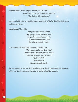 38
Cuando el niño no de ninguna opción, TinTin dice:
“¿Qué pasa? ¿Por qué no quieres cantar?”
“Será divertido, cantemos”
Cuando el niño elija la canción, suena la melodía y TinTin hará la mímica con
sus manos y pies.
Cancionero:Tilín tolón
Compositora: Isaura Muñoz
Ay que yo muevo un dedo, tilín
Ay que los muevo todos, tolón
Ay muevo mis manitas, tilín
Mi cabeza también, tolón
Y al terminar la sesión de canciones, TinTin dice;
“Muy bien, nos hemos divertido”
“Aprendimos a mover nuestras manos”
“También movimos nuestros pies”
“Que divertido”
“Hasta pronto”
“Nos vemos más tarde”
En ese momento las huellitas se alumbran y dan la continuidad al siguiente
globo, en donde nos remontamos a la página inicial del paisaje.
 