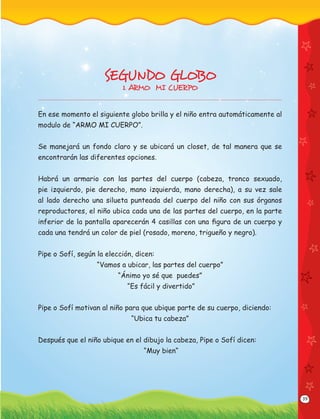 39
SEGUNDO GLOBO
1. ARMO MI CUERPO
En ese momento el siguiente globo brilla y el niño entra automáticamente al
modulo de “ARMO MI CUERPO”.
Se manejará un fondo claro y se ubicará un closet, de tal manera que se
encontrarán las diferentes opciones.
Habrá un armario con las partes del cuerpo (cabeza, tronco sexuado,
pie izquierdo, pie derecho, mano izquierda, mano derecha), a su vez sale
al lado derecho una silueta punteada del cuerpo del niño con sus órganos
reproductores, el niño ubica cada una de las partes del cuerpo, en la parte
inferior de la pantalla aparecerán 4 casillas con una ﬁgura de un cuerpo y
cada una tendrá un color de piel (rosado, moreno, trigueño y negro).
Pipe o Sofí, según la elección, dicen:
“Vamos a ubicar, las partes del cuerpo”
“Ánimo yo sé que puedes”
“Es fácil y divertido”
Pipe o Sofí motivan al niño para que ubique parte de su cuerpo, diciendo:
“Ubica tu cabeza”
Después que el niño ubique en el dibujo la cabeza, Pipe o Sofí dicen:
“Muy bien“
 