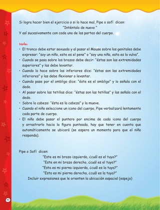 40
Si logra hacer bien el ejercicio o si lo hace mal, Pipe o sofí dicen:
“Inténtalo de nuevo “
Y así sucesivamente con cada una de las partes del cuerpo.
Nota:
• El tronco debe estar sexuado y al pasar el Mouse sobre los genitales debe
expresar: “soy un niño, este es el pene” o “soy una niña, esta es la vulva”.
• Cuando se pasa sobre los brazos debe decir: “éstas son las extremidades
superiores” y las debe levantar.
• Cuando lo hace sobre las inferiores dice: “éstas son las extremidades
inferiores” y las debe ﬂexionar o levantar.
• Cuando pase por el ombligo dice: “éste es el ombligo” y lo señala con el
dedo.
• Al pasar sobre las tetillas dice: “éstas son las tetillas” y las señala con el
dedo.
• Sobre la cabeza: “ésta es la cabeza” y la mueve.
• Cuando el niño seleccione un icono del cuerpo, Pipe verbalizará lentamente
cada parte de cuerpo.
• El niño debe pasar el puntero por encima de cada icono del cuerpo
y arrastrarlo hacia la ﬁgura punteada, hay que tener en cuenta que
automáticamente se ubicará (se espera un momento para que el niño
responda).
Pipe o Sofí dicen:
“Este es mi brazo izquierdo, ¿cuál es el tuyo?”
“Este en mi brazo derecho, ¿cuál es el tuyo?”
“Esta es mi pierna izquierda, ¿cuál es la tuya?”
“Esta es mi pierna derecha, ¿cuál es la tuya?”
Incluir expresiones que le orienten la ubicación espacial (espejo)
 