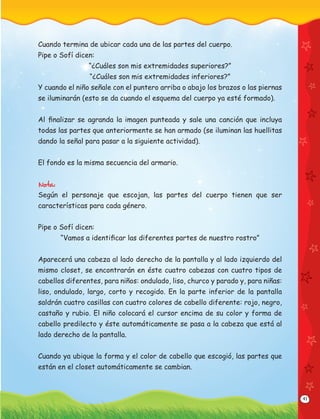 41
Cuando termina de ubicar cada una de las partes del cuerpo.
Pipe o Sofí dicen:
“¿Cuáles son mis extremidades superiores?”
“¿Cuáles son mis extremidades inferiores?”
Y cuando el niño señale con el puntero arriba o abajo los brazos o las piernas
se iluminarán (esto se da cuando el esquema del cuerpo ya esté formado).
Al ﬁnalizar se agranda la imagen punteada y sale una canción que incluya
todas las partes que anteriormente se han armado (se iluminan las huellitas
dando la señal para pasar a la siguiente actividad).
El fondo es la misma secuencia del armario.
Nota:
Según el personaje que escojan, las partes del cuerpo tienen que ser
características para cada género.
Pipe o Sofí dicen:
“Vamos a identiﬁcar las diferentes partes de nuestro rostro”
Aparecerá una cabeza al lado derecho de la pantalla y al lado izquierdo del
mismo closet, se encontrarán en éste cuatro cabezas con cuatro tipos de
cabellos diferentes, para niños: ondulado, liso, churco y parado y, para niñas:
liso, ondulado, largo, corto y recogido. En la parte inferior de la pantalla
saldrán cuatro casillas con cuatro colores de cabello diferente: rojo, negro,
castaño y rubio. El niño colocará el cursor encima de su color y forma de
cabello predilecto y éste automáticamente se pasa a la cabeza que está al
lado derecho de la pantalla.
Cuando ya ubique la forma y el color de cabello que escogió, las partes que
están en el closet automáticamente se cambian.
 